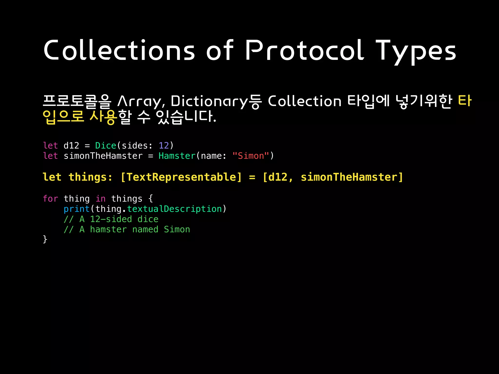 Collections of Protocol Types
프로토콜을 Array, Dictionary등 Collection 타입에 넣기위한 타
입으로 사용할 수 있습니다.
let d12 = Dice(sides: 12)
let simonTheHamster = Hamster(name: "Simon")
let things: [TextRepresentable] = [d12, simonTheHamster]
for thing in things {
print(thing.textualDescription)
// A 12-sided dice
// A hamster named Simon
}
 