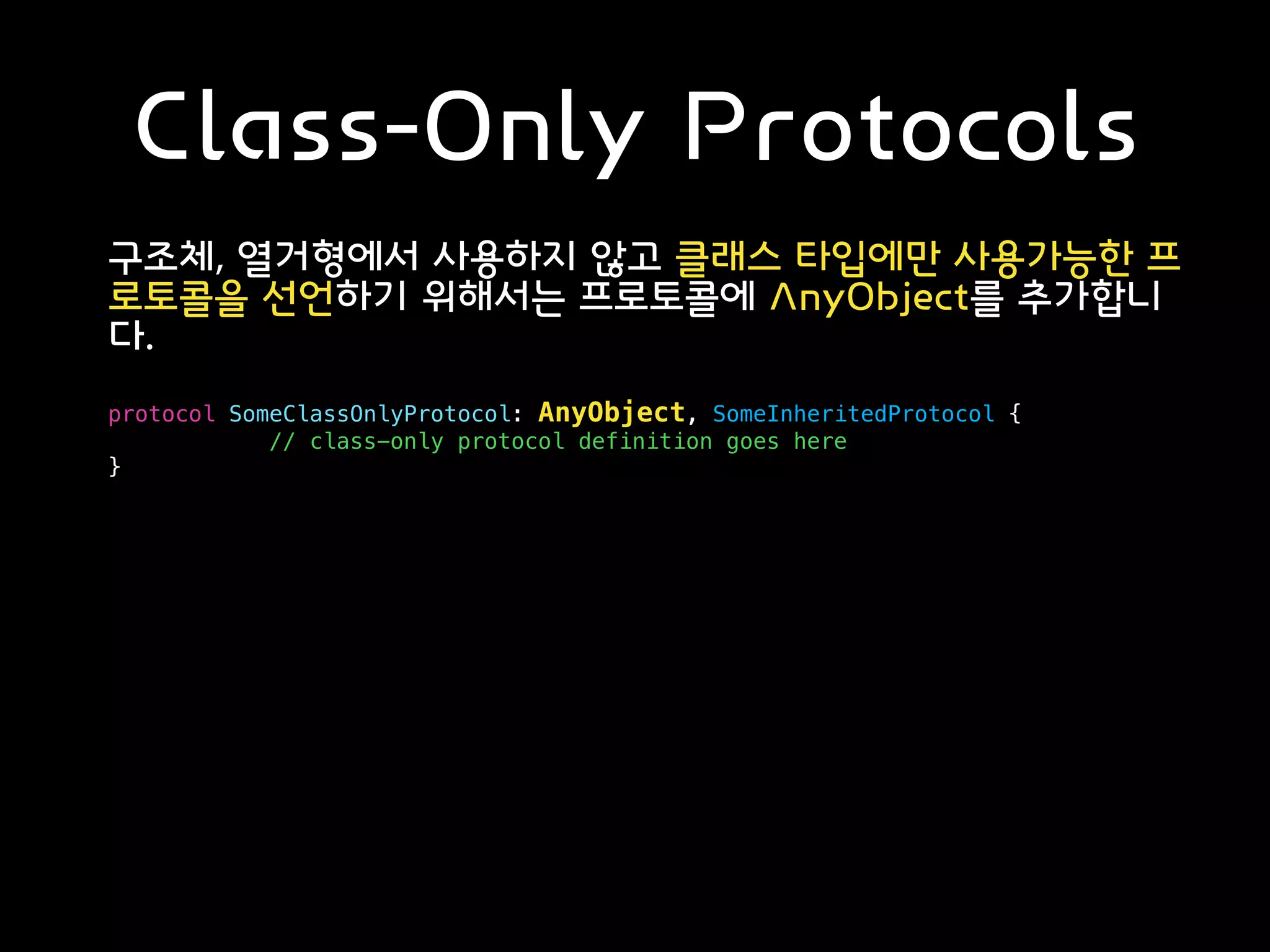 Class-Only Protocols
구조체, 열거형에서 사용하지 않고 클래스 타입에만 사용가능한 프
로토콜을 선언하기 위해서는 프로토콜에 AnyObject를 추가합니
다.
protocol SomeClassOnlyProtocol: AnyObject, SomeInheritedProtocol {
// class-only protocol definition goes here
}
 