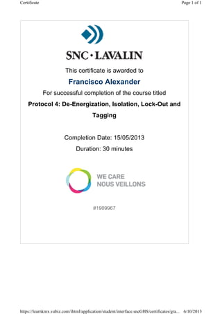 This certificate is awarded to
Francisco Alexander
For successful completion of the course titled
Protocol 4: De-Energization, Isolation, Lock-Out and
Tagging
Completion Date: 15/05/2013
Duration: 30 minutes
#1909967
Page 1 of 1Certificate
6/10/2013https://learnkmx.vubiz.com/ihtml/application/student/interface.sncGHS/certificates/gra...
 