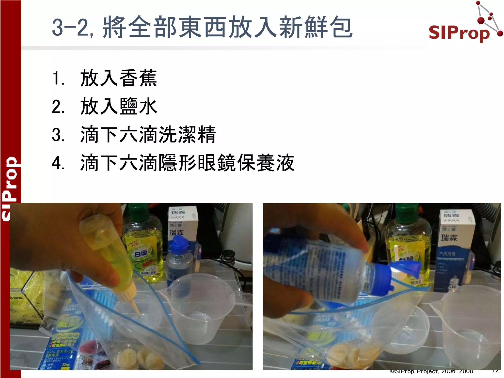©SIProp Project, 2006-2008 12
3-2, 將全部東西放入新鮮包
1. 放入香蕉
2. 放入鹽水
3. 滴下六滴洗潔精
4. 滴下六滴隱形眼鏡保養液
 
