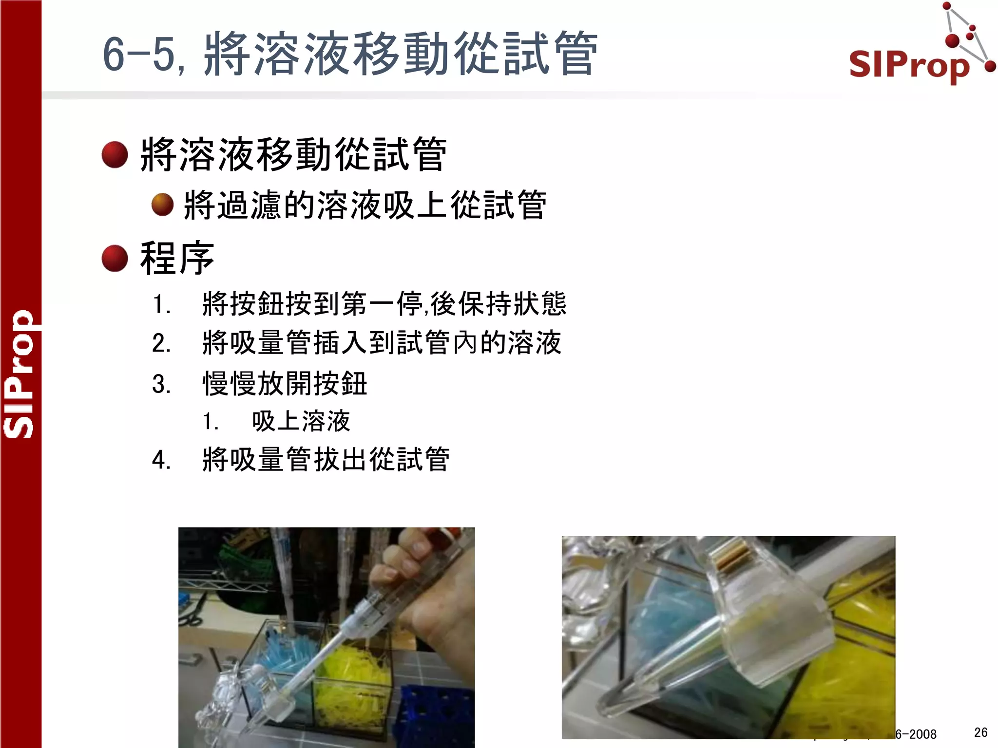 ©SIProp Project, 2006-2008 26
6-5, 將溶液移動從試管
將溶液移動從試管
將過濾的溶液吸上從試管
程序
1. 將按鈕按到第一停,後保持狀態
2. 將吸量管插入到試管內的溶液
3. 慢慢放開按鈕
1. 吸上溶液
4. 將吸量管拔出從試管
 