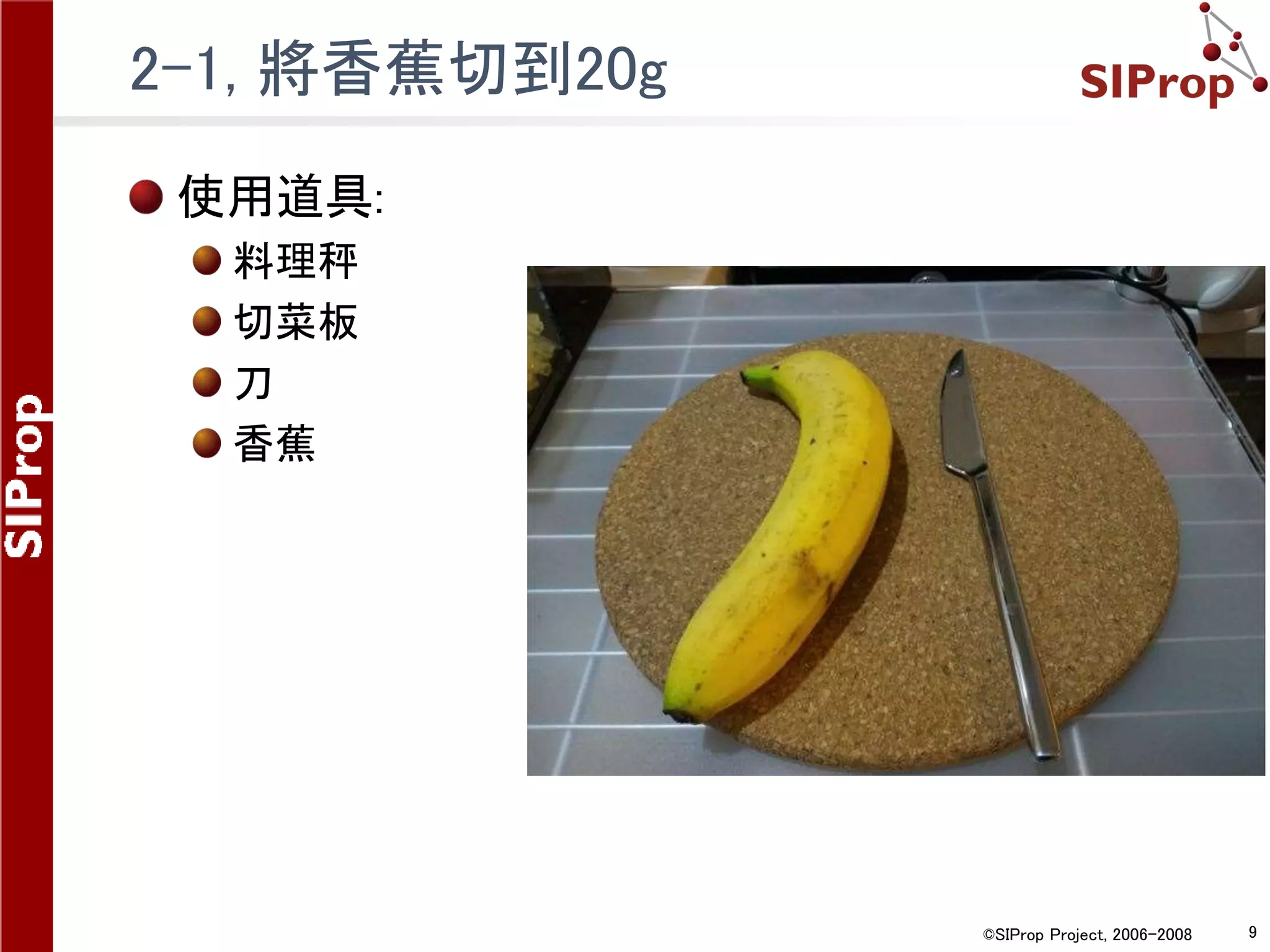 ©SIProp Project, 2006-2008 9
2-1, 將香蕉切到20g
使用道具:
料理秤
切菜板
刀
香蕉
 