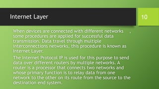 Internet Layer
When devices are connected with different networks ,
some procedures are applied for successful data
transmission. Data travel through multiple
interconnections networks, this procedure is known as
Internet Layer.
The Internet Protocol IP is used for this purpose to send
data over different routers by multiple networks. A
router is a processor that connects two networks and
whose primary function is to relay data from one
network to the other on its route from the source to the
destination end system.
10
 