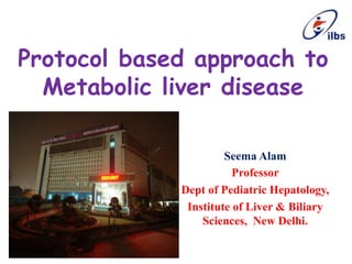 Protocol based approach to
Metabolic liver disease
Seema Alam
Professor
Dept of Pediatric Hepatology,
Institute of Liver & Biliary
Sciences, New Delhi.
 