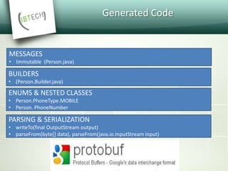 Generated Code
MESSAGES
• Immutable (Person.java)
BUILDERS
• (Person.Builder.java)
ENUMS & NESTED CLASSES
• Person.PhoneType.MOBILE
• Person. PhoneNumber
PARSING & SERIALIZATION
• writeTo(final OutputStream output)
• parseFrom(byte[] data), parseFrom(java.io.InputStream input)
 