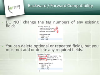 Backward / Forward Compatibility
 DO NOT change the tag numbers of any existing
fields.
 You can delete optional or repeated fields, but you
must not add or delete any required fields.
 