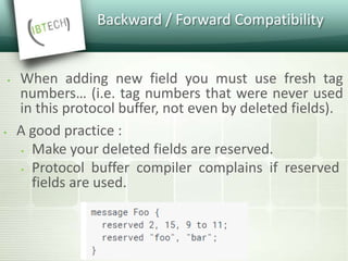 Backward / Forward Compatibility
 When adding new field you must use fresh tag
numbers… (i.e. tag numbers that were never used
in this protocol buffer, not even by deleted fields).
 A good practice :
 Make your deleted fields are reserved.
 Protocol buffer compiler complains if reserved
fields are used.
 
