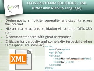 CROSS PLATFORM SOLUTIONS - XML
(Extensible Markup Language)
● Design goals: simplicity, generality, and usability across
the Internet
● Hierarchical structure, validation via schema (DTD, XSD
etc)
● A common standard with great acceptance.
● Criticism for verbosity and complexity (especially when
namespaces are involved)
 