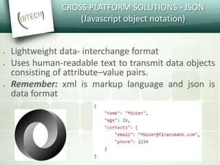 CROSS PLATFORM SOLUTIONS - JSON
(Javascript object notation)
● Lightweight data- interchange format
● Uses human-readable text to transmit data objects
consisting of attribute–value pairs.
● Remember: xml is markup language and json is
data format
 