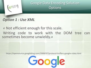 Google Data Encoding Solution
Options
« Not efficient enough for this scale.
Writing code to work with the DOM tree can
sometimes become unwieldy.»
Option 1 : Use XML
https://opensource.googleblog.com/2008/07/protocol-buffers-googles-data.html
 