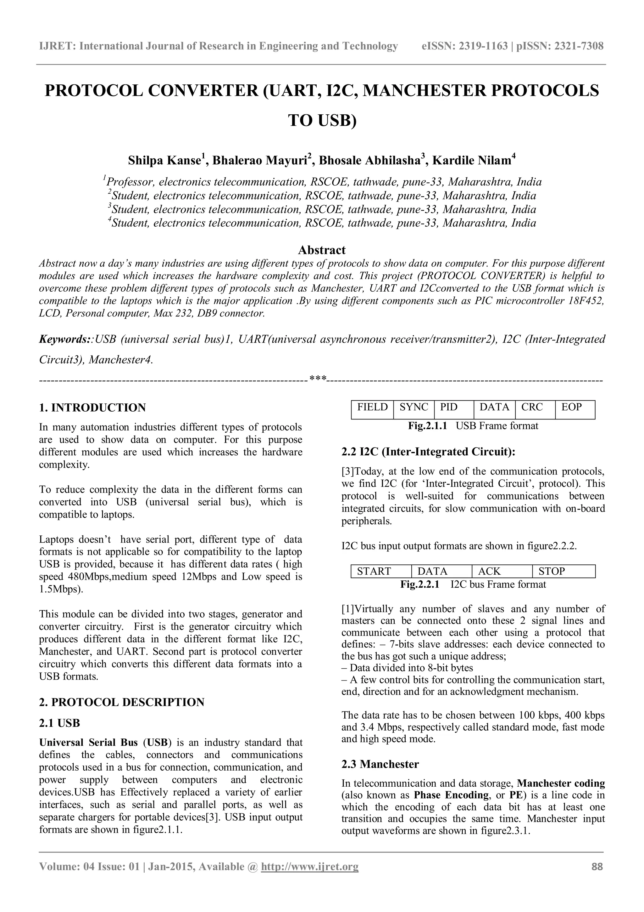 IJRET: International Journal of Research in Engineering and Technology eISSN: 2319-1163 | pISSN: 2321-7308
_______________________________________________________________________________________
Volume: 04 Issue: 01 | Jan-2015, Available @ http://www.ijret.org 88
PROTOCOL CONVERTER (UART, I2C, MANCHESTER PROTOCOLS
TO USB)
Shilpa Kanse1
, Bhalerao Mayuri2
, Bhosale Abhilasha3
, Kardile Nilam4
1
Professor, electronics telecommunication, RSCOE, tathwade, pune-33, Maharashtra, India
2
Student, electronics telecommunication, RSCOE, tathwade, pune-33, Maharashtra, India
3
Student, electronics telecommunication, RSCOE, tathwade, pune-33, Maharashtra, India
4
Student, electronics telecommunication, RSCOE, tathwade, pune-33, Maharashtra, India
Abstract
Abstract now a day’s many industries are using different types of protocols to show data on computer. For this purpose different
modules are used which increases the hardware complexity and cost. This project (PROTOCOL CONVERTER) is helpful to
overcome these problem different types of protocols such as Manchester, UART and I2Cconverted to the USB format which is
compatible to the laptops which is the major application .By using different components such as PIC microcontroller 18F452,
LCD, Personal computer, Max 232, DB9 connector.
Keywords::USB (universal serial bus)1, UART(universal asynchronous receiver/transmitter2), I2C (Inter-Integrated
Circuit3), Manchester4.
--------------------------------------------------------------------***----------------------------------------------------------------------
1. INTRODUCTION
In many automation industries different types of protocols
are used to show data on computer. For this purpose
different modules are used which increases the hardware
complexity.
To reduce complexity the data in the different forms can
converted into USB (universal serial bus), which is
compatible to laptops.
Laptops doesn’t have serial port, different type of data
formats is not applicable so for compatibility to the laptop
USB is provided, because it has different data rates ( high
speed 480Mbps,medium speed 12Mbps and Low speed is
1.5Mbps).
This module can be divided into two stages, generator and
converter circuitry. First is the generator circuitry which
produces different data in the different format like I2C,
Manchester, and UART. Second part is protocol converter
circuitry which converts this different data formats into a
USB formats.
2. PROTOCOL DESCRIPTION
2.1 USB
Universal Serial Bus (USB) is an industry standard that
defines the cables, connectors and communications
protocols used in a bus for connection, communication, and
power supply between computers and electronic
devices.USB has Effectively replaced a variety of earlier
interfaces, such as serial and parallel ports, as well as
separate chargers for portable devices[3]. USB input output
formats are shown in figure2.1.1.
FIELD SYNC PID DATA CRC EOP
Fig.2.1.1 USB Frame format
2.2 I2C (Inter-Integrated Circuit):
[3]Today, at the low end of the communication protocols,
we find I2C (for ‘Inter-Integrated Circuit’, protocol). This
protocol is well-suited for communications between
integrated circuits, for slow communication with on-board
peripherals.
I2C bus input output formats are shown in figure2.2.2.
START DATA ACK STOP
Fig.2.2.1 I2C bus Frame format
[1]Virtually any number of slaves and any number of
masters can be connected onto these 2 signal lines and
communicate between each other using a protocol that
defines: – 7-bits slave addresses: each device connected to
the bus has got such a unique address;
– Data divided into 8-bit bytes
– A few control bits for controlling the communication start,
end, direction and for an acknowledgment mechanism.
The data rate has to be chosen between 100 kbps, 400 kbps
and 3.4 Mbps, respectively called standard mode, fast mode
and high speed mode.
2.3 Manchester
In telecommunication and data storage, Manchester coding
(also known as Phase Encoding, or PE) is a line code in
which the encoding of each data bit has at least one
transition and occupies the same time. Manchester input
output waveforms are shown in figure2.3.1.
 