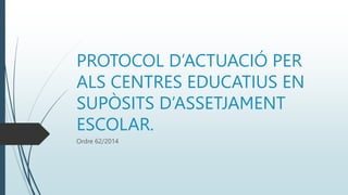 PROTOCOL D’ACTUACIÓ PER
ALS CENTRES EDUCATIUS EN
SUPÒSITS D’ASSETJAMENT
ESCOLAR.
Ordre 62/2014
 