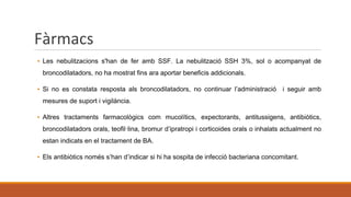 Fàrmacs
▪ Les nebulitzacions s'han de fer amb SSF. La nebulització SSH 3%, sol o acompanyat de
broncodilatadors, no ha mostrat fins ara aportar beneficis addicionals.
▪ Si no es constata resposta als broncodilatadors, no continuar l’administració i seguir amb
mesures de suport i vigilància.
▪ Altres tractaments farmacològics com mucolítics, expectorants, antitussigens, antibiòtics,
broncodilatadors orals, teofil·lina, bromur d’ipratropi i corticoides orals o inhalats actualment no
estan indicats en el tractament de BA.
▪ Els antibiòtics només s’han d’indicar si hi ha sospita de infecció bacteriana concomitant.
 