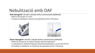 Nebulització amb OAF
▪ Amb Aerogen® i Airvo® o cánules alt flux convencional (Optiflow®):
▪ Reduir el flux de gas: A 2 L/min.
▪ Al acabar la nebulització, restaurar els paràmetres de flux i FiO2 prèvia.
▪ Sense Aerogen® i Airvo® o cánules alt flux convencional (Optiflow®):
▪ Retirar les cànules per no obstruir l'entrada nasal del medicament.
▪ La nebulització es realitzarà mitjançant mascareta nebulitzadora, a un flux de 6-8 l/min.
▪ En finalitzar la nebulització, es mantindran els paràmetres de flux i FiO2 previs.
 