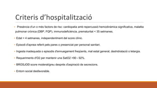 Criteris d’hospitalització
▪ Presència d'un o més factors de risc: cardiopatia amb repercussió hemodinàmica significativa, malaltia
pulmonar crònica (DBP, FQP), immunodeficiència, prematuritat < 35 setmanes.
▪ Edat < 4 setmanes, independentment del score clínic.
▪ Episodi d'apnea referit pels pares o presenciat per personal sanitari.
▪ Ingesta inadequada o episodis d'ennuegament freqüents, mal estat general, deshidratació o letargia.
▪ Requeriments d'O2 per mantenir una SatO2 >90 - 92%.
▪ BROSJOD score moderat/greu després d'aspiració de secrecions.
▪ Entorn social desfavorable.
 