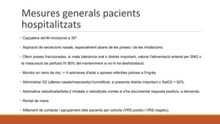 Mesures generals pacients
hospitalitzats
▪ Capçalera del llit incorporat a 30º.
▪ Aspiració de secrecions nasals, especialment abans de les preses i de les inhalacions.
▪ Oferir preses fraccionades, si mala tolerància oral o distrès important, valorar l'alimentació enteral per SNG o
la instauració de perfusió IV 80% del manteniment si no hi ha deshidratació.
▪ Monitor en nens de risc: < 4 setmanes d'edat o apnees referides prèvies a l'ingrés.
▪ Administrar O2 (ulleres nasals/mascareta) humidificat, si presenta distrès important o SatO2 < 92%.
▪ Adrenalina nebulitzada/beta-2 inhalats o nebulitzats només si s'ha documentat resposta positiva, a demanda.
▪ Rentat de mans.
▪ Aïllament de contacte i agrupament dels pacients per cohorts (VRS positiu i VRS negatiu).
 