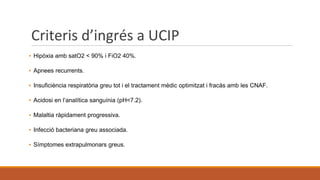 Criteris d’ingrés a UCIP
▪ Hipòxia amb satO2 < 90% i FiO2 40%.
▪ Apnees recurrents.
▪ Insuficiència respiratòria greu tot i el tractament mèdic optimitzat i fracàs amb les CNAF.
▪ Acidosi en l’analítica sanguínia (pH<7.2).
▪ Malaltia ràpidament progressiva.
▪ Infecció bacteriana greu associada.
▪ Símptomes extrapulmonars greus.
 