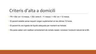 Criteris d’alta a domicili
▪ FR < 60x’ en < 6 mesos, < 55x’ entre 6 - 11 mesos i < 45x’ en > 12 mesos.
▪ El pacient estable sense requerir oxigen suplementari en les últimes 12 hores.
▪ El pacient té una ingesta de líquids adequada per mantenir-se hidratat.
▪ Els pares saben com realitzar correctament els rentats nasals i coneixen l’evolució natural de la BA.
 