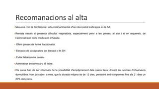 Recomanacions al alta
▪Mesures com la fisioteràpia i la humitat ambiental s'han demostrat ineficaços en la BA.
▪Rentats nasals si presenta dificultat respiratòria, especialment previ a les preses, al son i si en requereix, de
l’administració de la medicació inhalada.
▪ Oferir preses de forma fraccionada.
▪ Elevació de la capçalera del bressol o llit 30º.
▪ Evitar tabaquisme passiu.
▪Administrar antitèrmics si té febre.
▪Els pares han de ser informats de la possibilitat d'empitjorament dels casos lleus, donant les normes d'observació
domiciliària. Han de saber, a més, que la durada mitjana és de 12 dies, persistint amb símptomes fins als 21 dies un
20% dels nens.
 