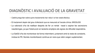 DIAGNÒSTIC I AVALUACIÓ DE LA GRAVETAT
▪ Caldrà preguntar sobre quins tractaments han rebut i si han estat efectius.
▪ El tractament depèn del grau d’afectació que es mesurarà al l’escala clínica: BROSJOD
▪ La valoració s’ha de realitzar després de fer un rentat nasal o aspirar les secrecions
nasofaringes, ja que l'obstrucció en lactants empitjora els signes de dificultat respiratòria.
▪ La SatO2 s'ha de monitoritzar de forma intermitent, juntament amb la resta de constants,
inclosa la FR. Només monitorització contínua en nens que rebin oxigen suplementari.
 