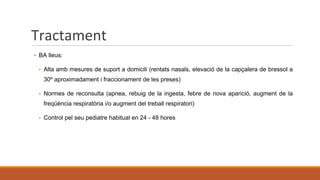 Tractament
▪ BA lleus:
▪ Alta amb mesures de suport a domicili (rentats nasals, elevació de la capçalera de bressol a
30º aproximadament i fraccionament de les preses)
▪ Normes de reconsulta (apnea, rebuig de la ingesta, febre de nova aparició, augment de la
freqüència respiratòria i/o augment del treball respiratori)
▪ Control pel seu pediatre habitual en 24 - 48 hores
 