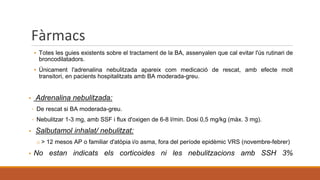 Fàrmacs
▪ Totes les guies existents sobre el tractament de la BA, assenyalen que cal evitar l'ús rutinari de
broncodilatadors.
▪ Únicament l'adrenalina nebulitzada apareix com medicació de rescat, amb efecte molt
transitori, en pacients hospitalitzats amb BA moderada-greu.
▪ Adrenalina nebulitzada:
◦ De rescat si BA moderada-greu.
◦ Nebulitzar 1-3 mg, amb SSF i flux d'oxigen de 6-8 l/min. Dosi 0,5 mg/kg (màx. 3 mg).
▪ Salbutamol inhalat/ nebulitzat:
o > 12 mesos AP o familiar d'atòpia i/o asma, fora del període epidèmic VRS (novembre-febrer)
▪ No estan indicats els corticoides ni les nebulitzacions amb SSH 3%
 