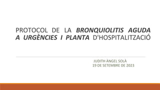 PROTOCOL DE LA BRONQUIOLITIS AGUDA
A URGÈNCIES I PLANTA D'HOSPITALITZACIÓ
JUDITH ÀNGEL SOLÀ
19 DE SETEMBRE DE 2023
 
