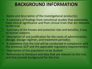 BACKGROUND INFORMATION
• Name and description of the investigational product(s).
• A summary of findings from nonclinical studies that potentially
have clinical significance and from clinical trials that are relevant
to the trial.
• Summary of the known and potential risks and benefits, if any,
to human subjects.
• Description of and justification for the route of administration,
dosage, dosage regimen, and treatment period(s).
• A statement that the trial will be conducted in compliance with
the protocol, GCP and the applicable regulatory requirement(s).
• Description of the population to be studied.
• References to literature and data that are relevant to the trial,
and that provide background for the trial.
 