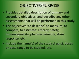 OBJECTIVES/PURPOSE
• Provides detailed description of primary and
secondary objectives, and describe any other
assessments that will be performed in this study.
• The objectives-’to describe’, to measure, to
compare, to estimate: efficacy, safety,
immunogenicity, pharmacokinetics, dose
response, etc.
• Include the name(s) of the study drug(s), doses
or dose range to be studied, etc.
 