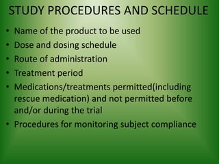 STUDY PROCEDURES AND SCHEDULE
• Name of the product to be used
• Dose and dosing schedule
• Route of administration
• Treatment period
• Medications/treatments permitted(including
rescue medication) and not permitted before
and/or during the trial
• Procedures for monitoring subject compliance
 