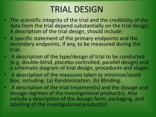 TRIAL DESIGN
• The scientific integrity of the trial and the credibility of the
data from the trial depend substantially on the trial design.
A description of the trial design, should include:
• A specific statement of the primary endpoints and the
secondary endpoints, if any, to be measured during the
trial.
• A description of the type/design of trial to be conducted
(e.g. double-blind, placebo-controlled, parallel design) and
a schematic diagram of trial design, procedures and stages.
• A description of the measures taken to minimize/avoid
bias, including: (a) Randomization. (b) Blinding.
• A description of the trial treatment(s) and the dosage and
dosage regimen of the investigational product(s). Also
include a description of the dosage form, packaging, and
labelling of the investigational product(s).
 