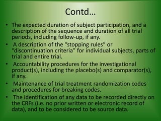 Contd…
• The expected duration of subject participation, and a
description of the sequence and duration of all trial
periods, including follow-up, if any.
• A description of the “stopping rules” or
“discontinuation criteria” for individual subjects, parts of
trial and entire trial.
• Accountability procedures for the investigational
product(s), including the placebo(s) and comparator(s),
if any.
• Maintenance of trial treatment randomization codes
and procedures for breaking codes.
• The identification of any data to be recorded directly on
the CRFs (i.e. no prior written or electronic record of
data), and to be considered to be source data.
 