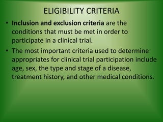 ELIGIBILITY CRITERIA
• Inclusion and exclusion criteria are the
conditions that must be met in order to
participate in a clinical trial.
• The most important criteria used to determine
appropriates for clinical trial participation include
age, sex, the type and stage of a disease,
treatment history, and other medical conditions.
 