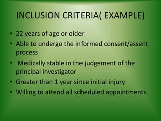 INCLUSION CRITERIA( EXAMPLE)
• 22 years of age or older
• Able to undergo the informed consent/assent
process
• Medically stable in the judgement of the
principal investigator
• Greater than 1 year since initial injury
• Willing to attend all scheduled appointments
 