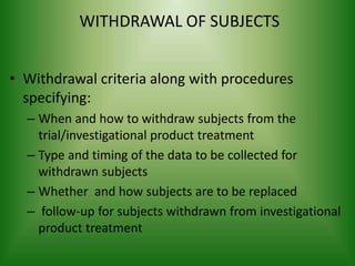 WITHDRAWAL OF SUBJECTS
• Withdrawal criteria along with procedures
specifying:
– When and how to withdraw subjects from the
trial/investigational product treatment
– Type and timing of the data to be collected for
withdrawn subjects
– Whether and how subjects are to be replaced
– follow-up for subjects withdrawn from investigational
product treatment
 