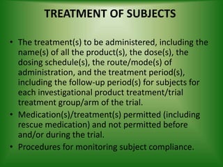 TREATMENT OF SUBJECTS
• The treatment(s) to be administered, including the
name(s) of all the product(s), the dose(s), the
dosing schedule(s), the route/mode(s) of
administration, and the treatment period(s),
including the follow-up period(s) for subjects for
each investigational product treatment/trial
treatment group/arm of the trial.
• Medication(s)/treatment(s) permitted (including
rescue medication) and not permitted before
and/or during the trial.
• Procedures for monitoring subject compliance.
 