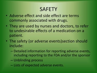 SAFETY
• Adverse effect and side effect are terms
commonly associated with drugs.
• They are used by nurses and doctors, to refer
to undesirable effects of a medication on a
patient.
• The safety (or adverse events)section should
include:
– Detailed information for reporting adverse events,
including reporting to the FDA and/or the sponsor
– Unblinding process
– Lists of expected adverse events.
 