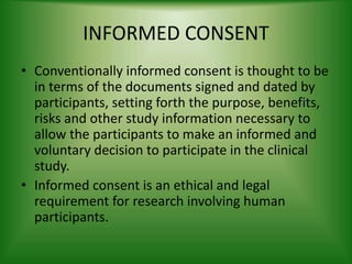 INFORMED CONSENT
• Conventionally informed consent is thought to be
in terms of the documents signed and dated by
participants, setting forth the purpose, benefits,
risks and other study information necessary to
allow the participants to make an informed and
voluntary decision to participate in the clinical
study.
• Informed consent is an ethical and legal
requirement for research involving human
participants.
 