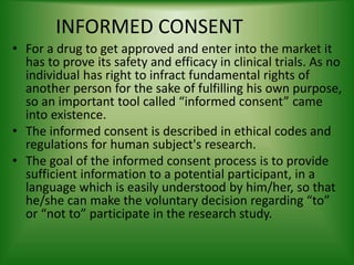 INFORMED CONSENT
• For a drug to get approved and enter into the market it
has to prove its safety and efficacy in clinical trials. As no
individual has right to infract fundamental rights of
another person for the sake of fulfilling his own purpose,
so an important tool called “informed consent” came
into existence.
• The informed consent is described in ethical codes and
regulations for human subject's research.
• The goal of the informed consent process is to provide
sufficient information to a potential participant, in a
language which is easily understood by him/her, so that
he/she can make the voluntary decision regarding “to”
or “not to” participate in the research study.
 