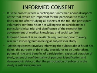 INFORMED CONSENT
• It is the process where a participant is informed about all aspects
of the trial, which are important for the participant to make a
decision and after studying all aspects of the trial the participant
voluntarily confirms his or her willingness to participate in a
particular clinical trial and significance of the research for
advancement of medical knowledge and social welfare.
• Informed consent is an inevitable requirement prior to every
research involving human being as subjects for study.
• Obtaining consent involves informing the subject about his or her
rights, the purpose of the study, procedures to be undertaken,
potential risks and benefits of participation, expected duration of
study, extent of confidentiality of personal identification and
demographic data, so that the participation of subjects in the
study is entirely voluntary.
 