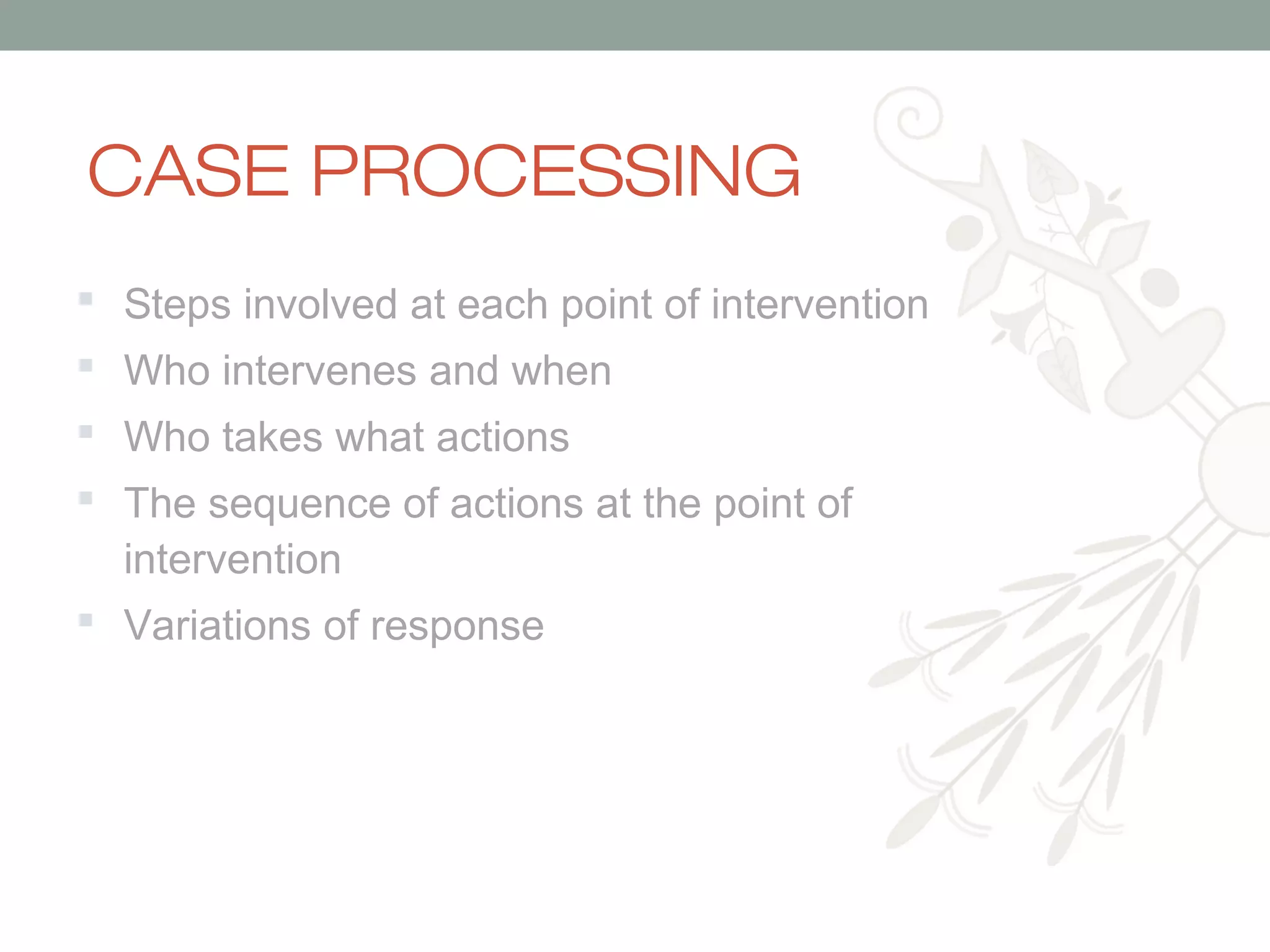 CASE PROCESSING
 Steps involved at each point of intervention
 Who intervenes and when
 Who takes what actions
 The sequence of actions at the point of
intervention
 Variations of response

 