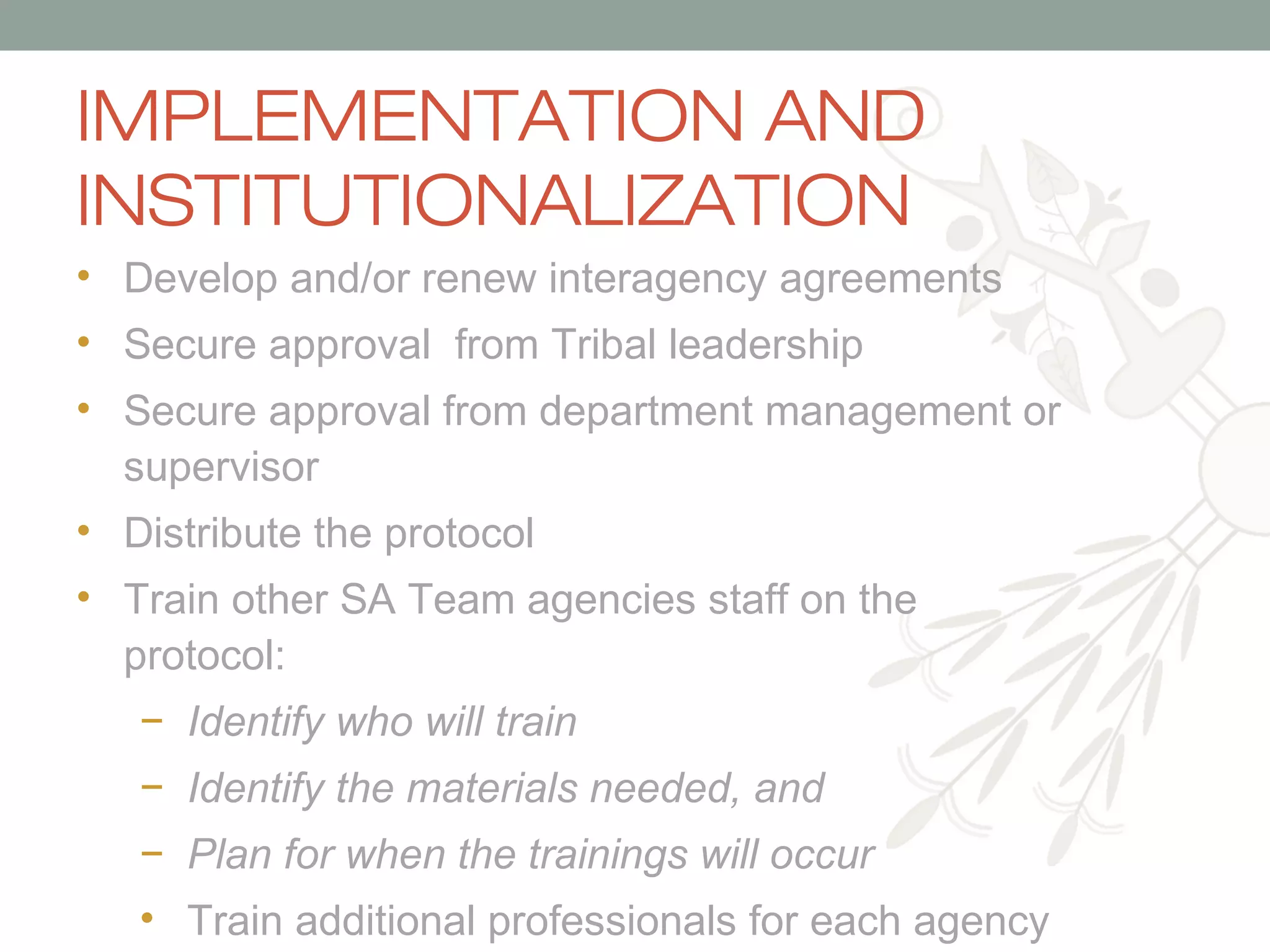 IMPLEMENTATION AND
INSTITUTIONALIZATION
• Develop and/or renew interagency agreements
• Secure approval from Tribal leadership
• Secure approval from department management or
supervisor
• Distribute the protocol
• Train other SA Team agencies staff on the
protocol:
− Identify who will train
− Identify the materials needed, and
− Plan for when the trainings will occur
• Train additional professionals for each agency

 