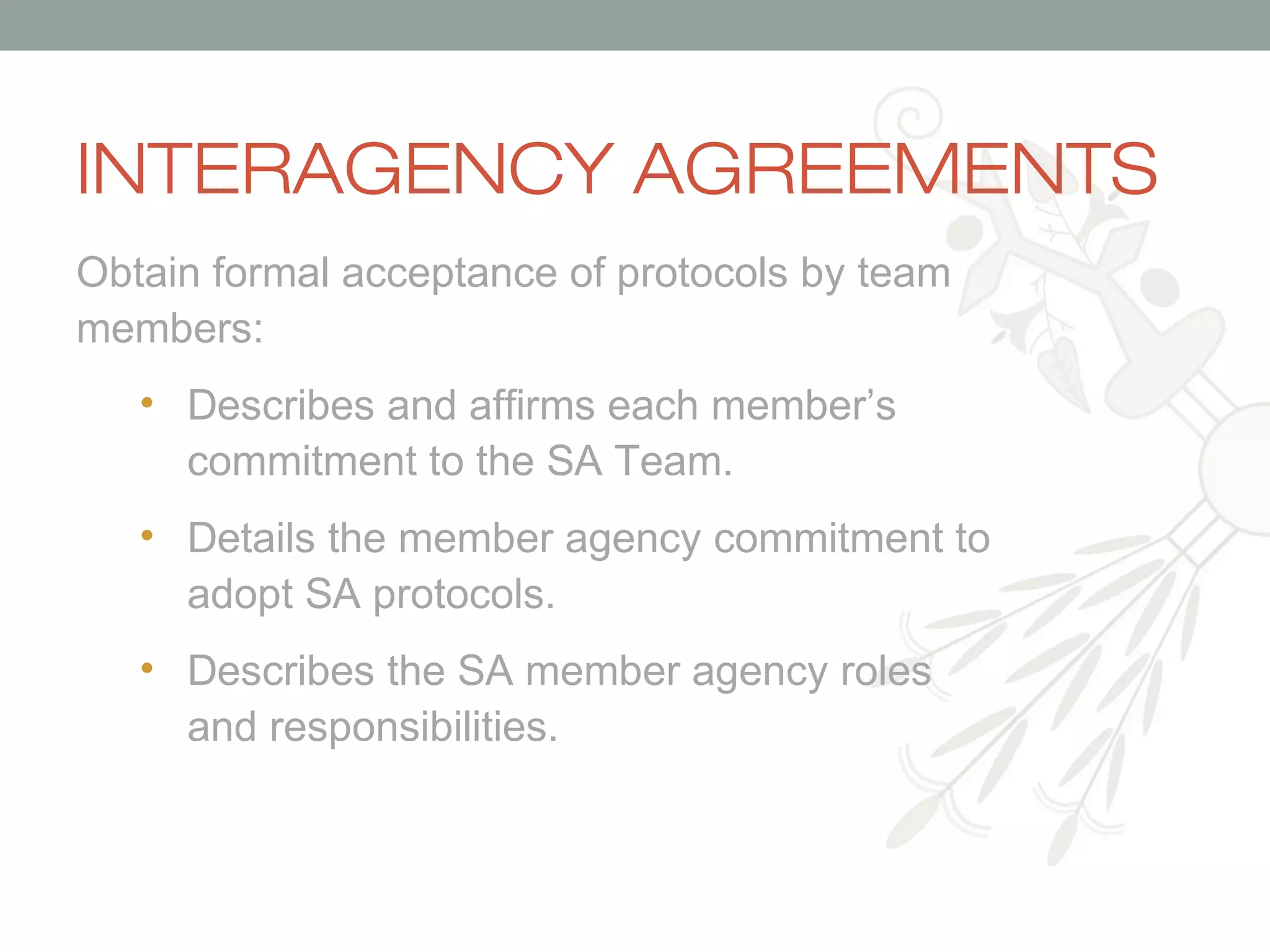 INTERAGENCY AGREEMENTS
Obtain formal acceptance of protocols by team
members:
• Describes and affirms each member’s
commitment to the SA Team.
• Details the member agency commitment to
adopt SA protocols.
• Describes the SA member agency roles
and responsibilities.

 