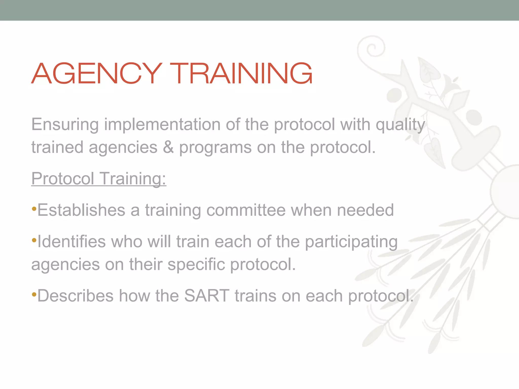 AGENCY TRAINING
Ensuring implementation of the protocol with quality
trained agencies & programs on the protocol.
Protocol Training:
•Establishes a training committee when needed
•Identifies who will train each of the participating
agencies on their specific protocol.
•Describes how the SART trains on each protocol.

 