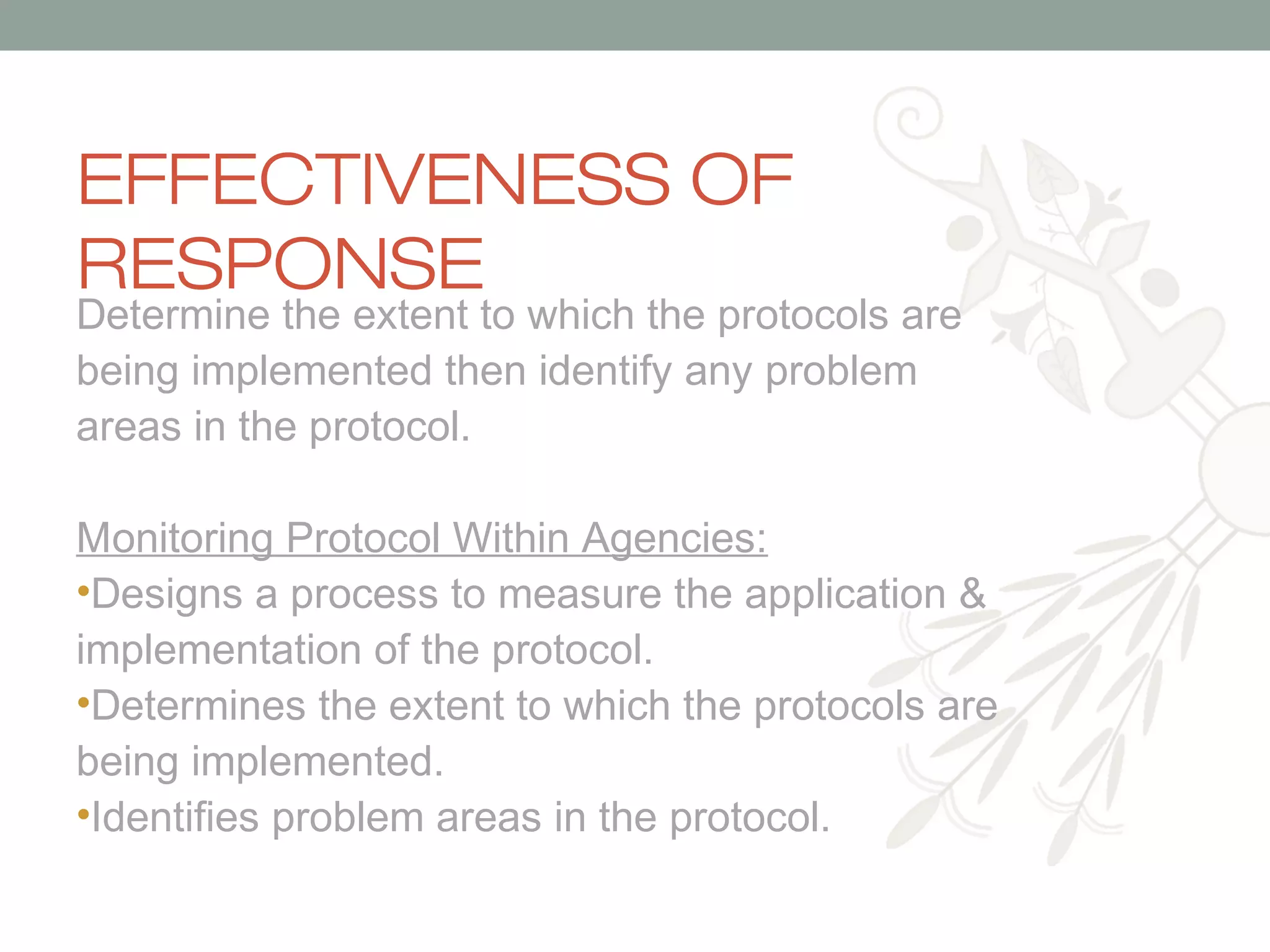EFFECTIVENESS OF
RESPONSE

Determine the extent to which the protocols are
being implemented then identify any problem
areas in the protocol.
Monitoring Protocol Within Agencies:
•Designs a process to measure the application &
implementation of the protocol.
•Determines the extent to which the protocols are
being implemented.
•Identifies problem areas in the protocol.

 