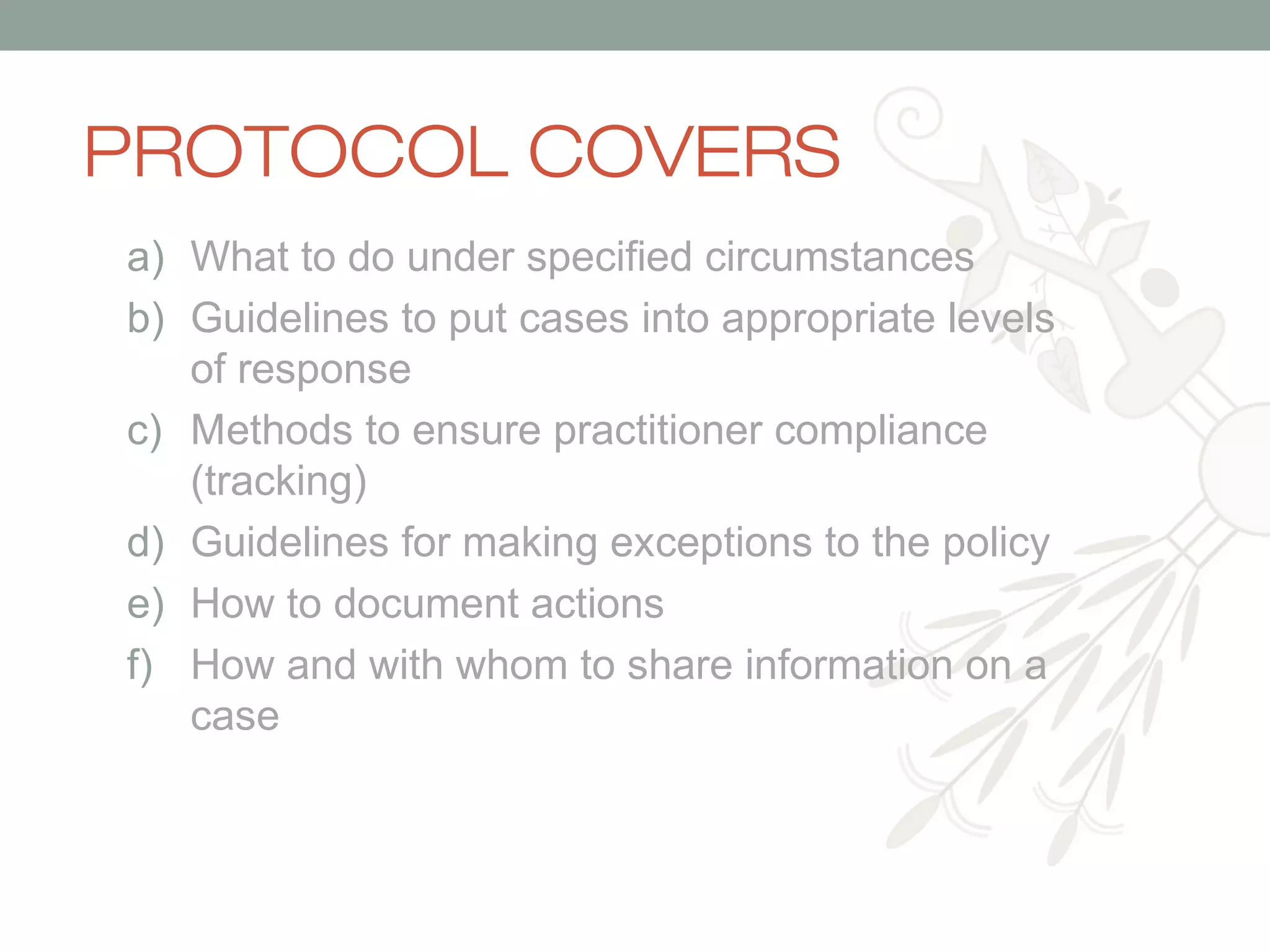 PROTOCOL COVERS
a) What to do under specified circumstances
b) Guidelines to put cases into appropriate levels
of response
c) Methods to ensure practitioner compliance
(tracking)
d) Guidelines for making exceptions to the policy
e) How to document actions
f) How and with whom to share information on a
case

 