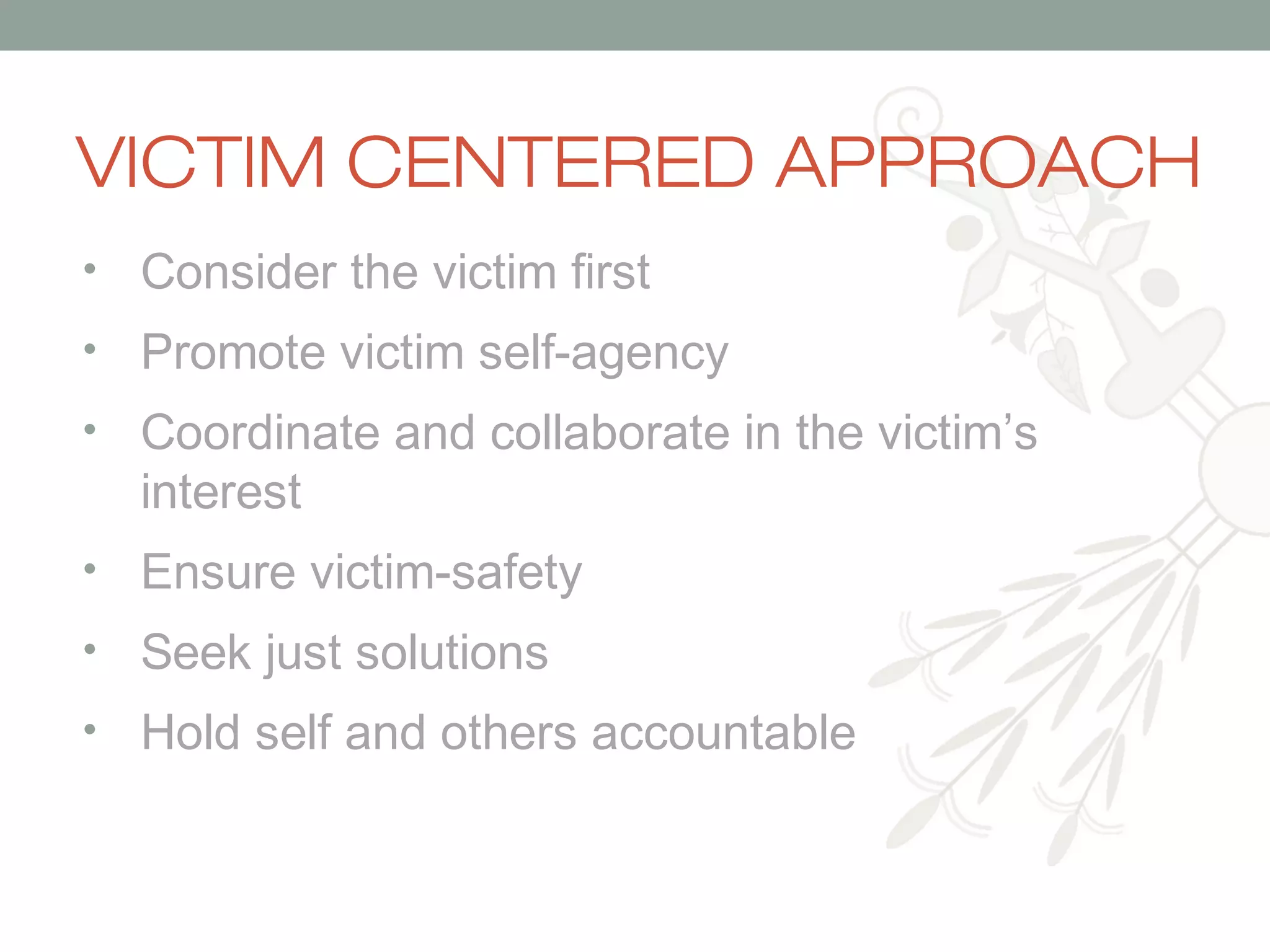 VICTIM CENTERED APPROACH
•

Consider the victim first

•

Promote victim self-agency

•

Coordinate and collaborate in the victim’s
interest

•

Ensure victim-safety

•

Seek just solutions

•

Hold self and others accountable

 