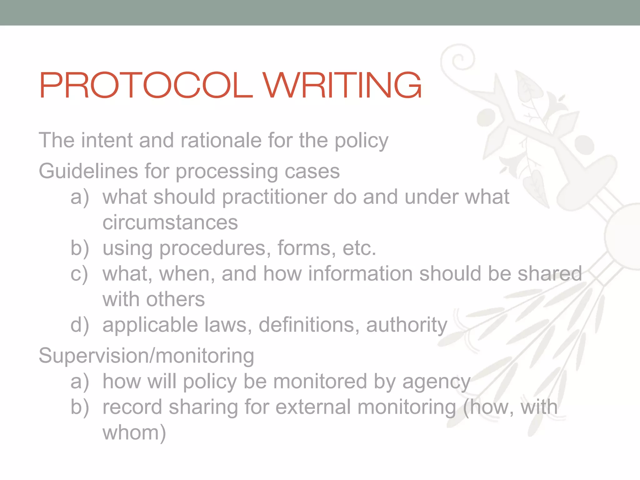 PROTOCOL WRITING
The intent and rationale for the policy
Guidelines for processing cases
a) what should practitioner do and under what
circumstances
b) using procedures, forms, etc.
c) what, when, and how information should be shared
with others
d) applicable laws, definitions, authority
Supervision/monitoring
a) how will policy be monitored by agency
b) record sharing for external monitoring (how, with
whom)

 