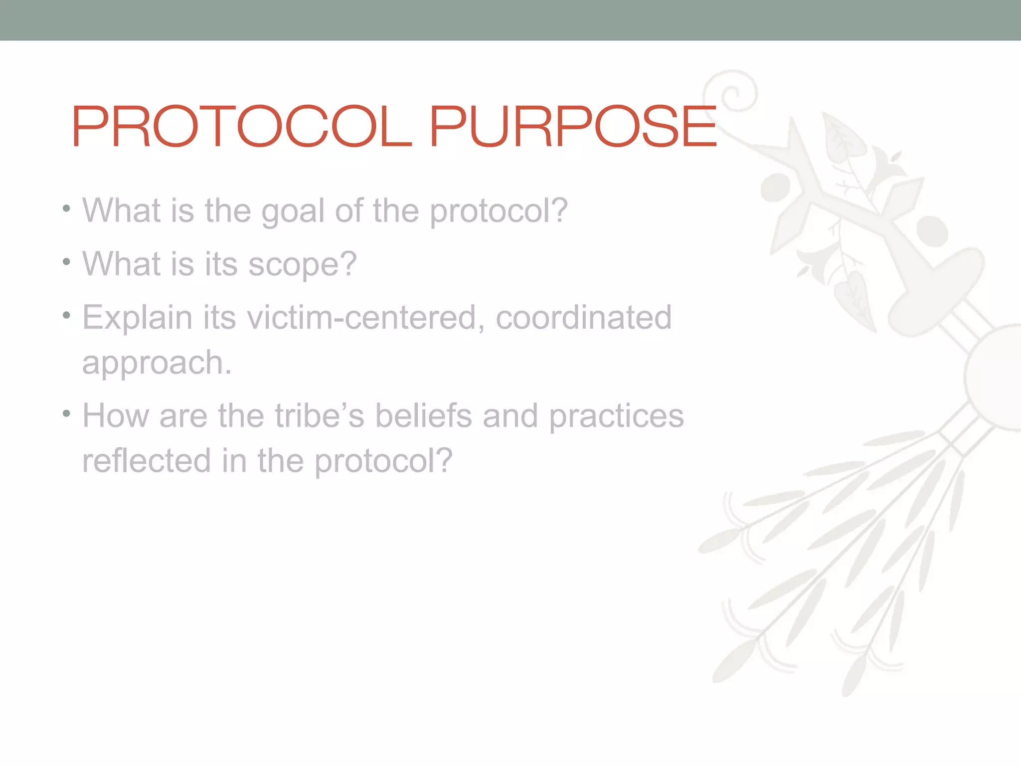 PROTOCOL PURPOSE
• What is the goal of the protocol?
• What is its scope?
• Explain its victim-centered, coordinated

approach.
• How are the tribe’s beliefs and practices

reflected in the protocol?

 