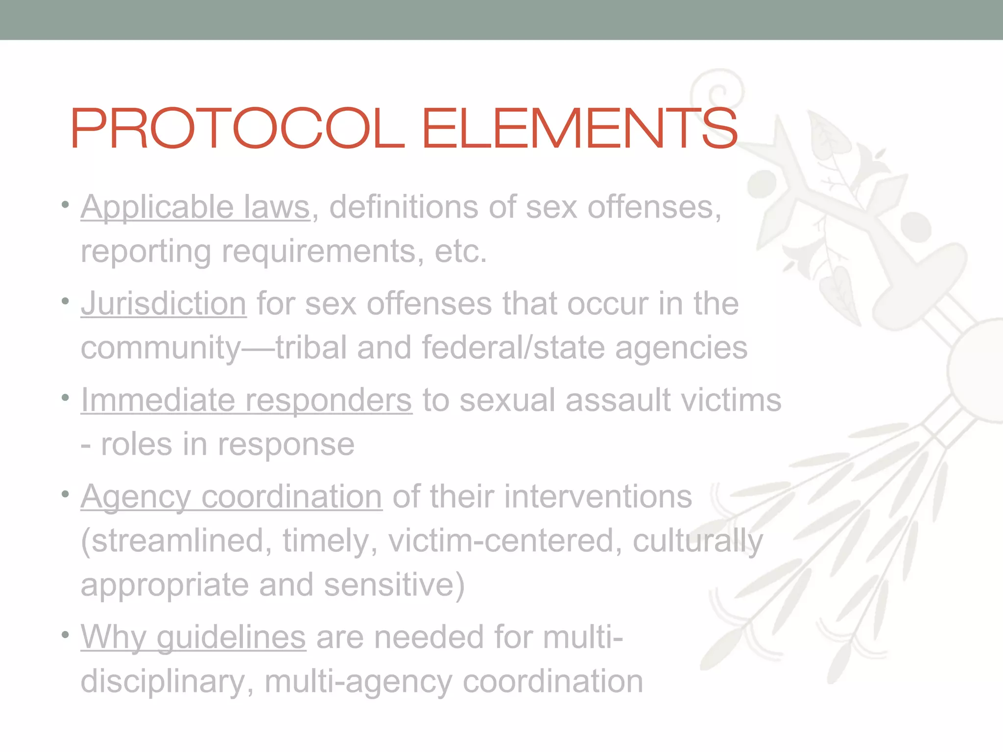 PROTOCOL ELEMENTS
• Applicable laws, definitions of sex offenses,

reporting requirements, etc.
• Jurisdiction for sex offenses that occur in the

community—tribal and federal/state agencies
• Immediate responders to sexual assault victims

- roles in response
• Agency coordination of their interventions

(streamlined, timely, victim-centered, culturally
appropriate and sensitive)
• Why guidelines are needed for multi-

disciplinary, multi-agency coordination

 